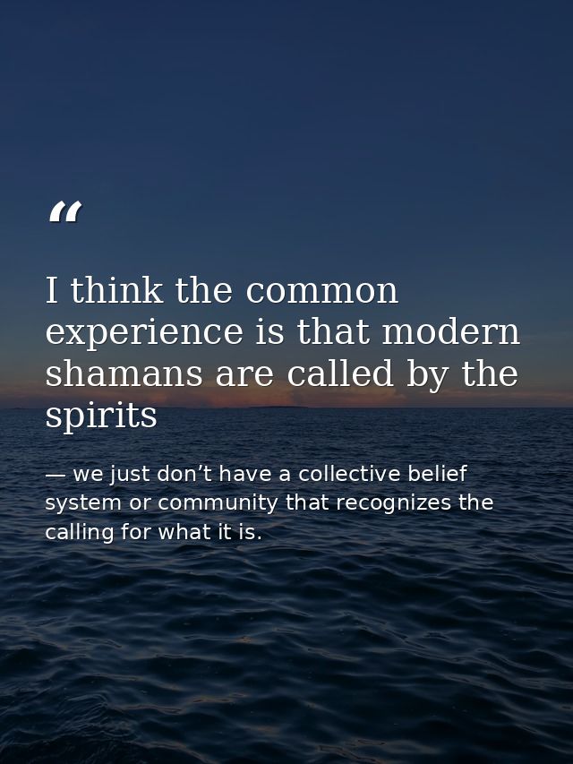 I think the common experience is that modern shamans are called by the spirits — we just don’t have a collective belief system or community that recognizes the calling for what it is.