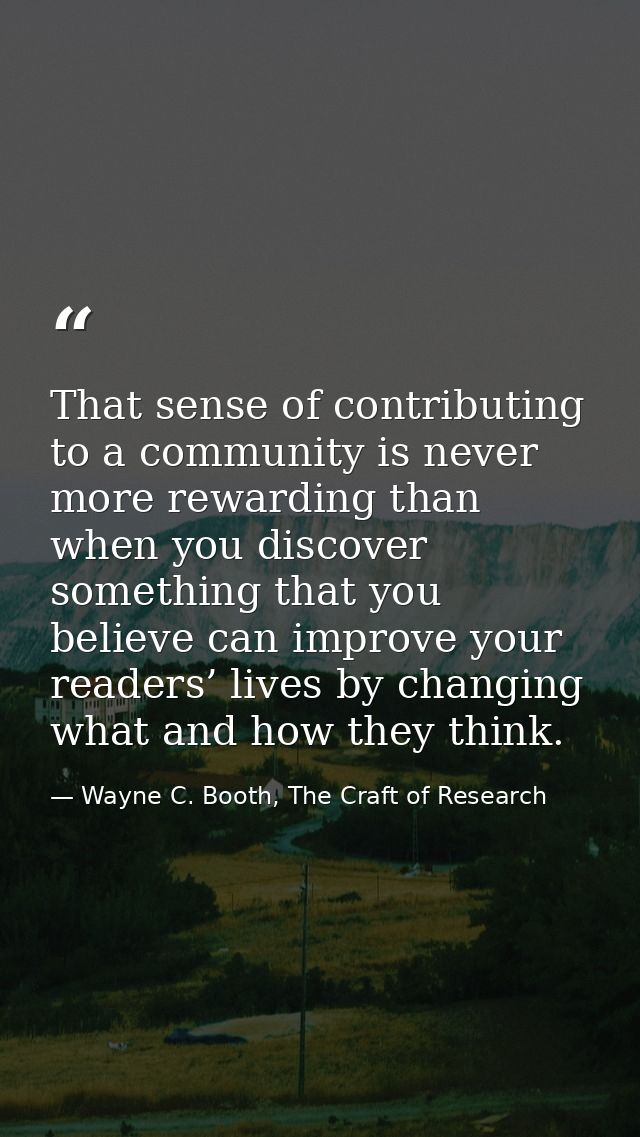That sense of contributing to a community is never more rewarding than when you discover something that you believe can  — Wayne C. Booth, The Craft of Research