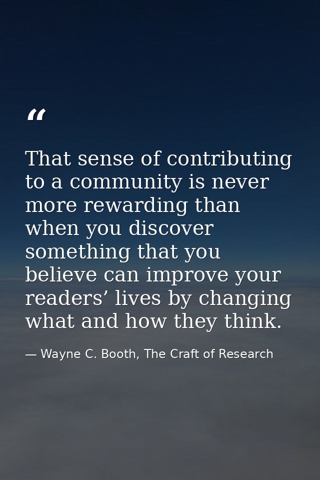 That sense of contributing to a community is never more rewarding than when you discover something that you believe can  — Wayne C. Booth, The Craft of Research