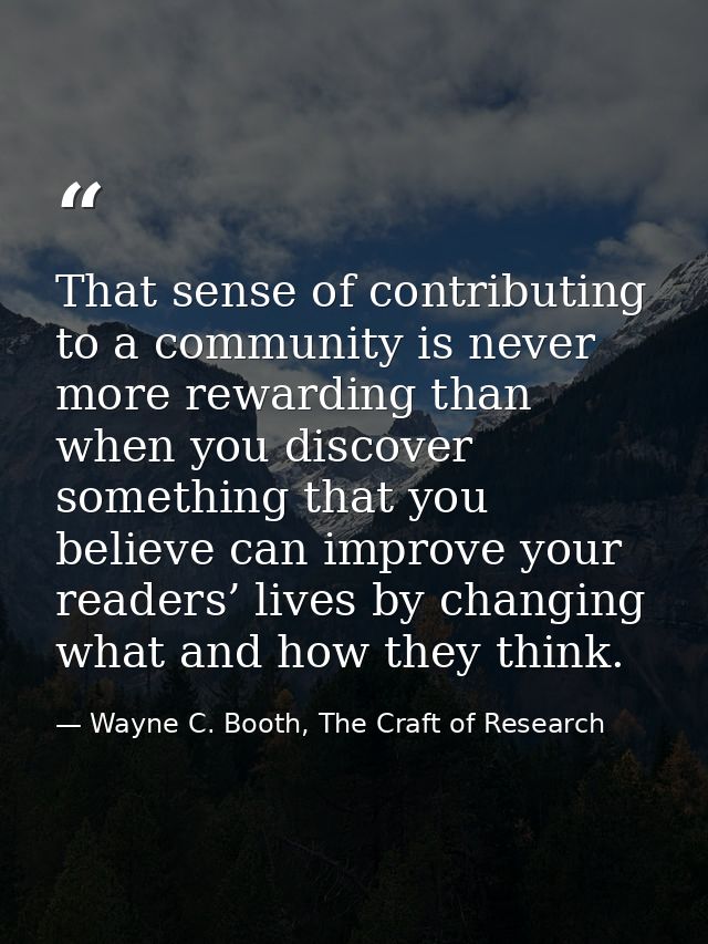 That sense of contributing to a community is never more rewarding than when you discover something that you believe can  — Wayne C. Booth, The Craft of Research