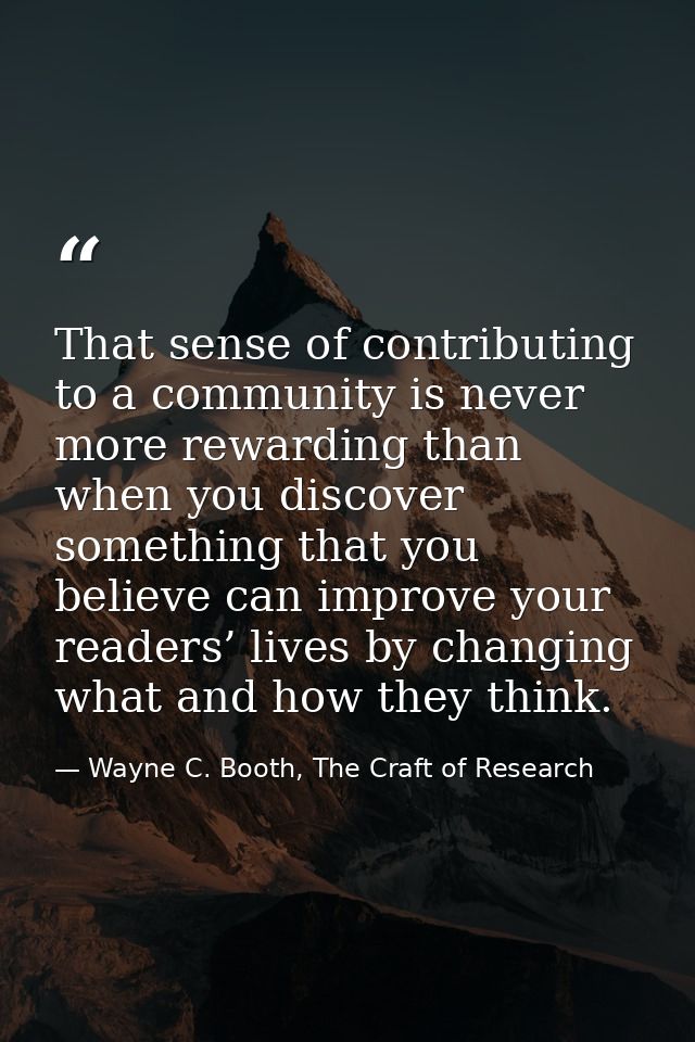 That sense of contributing to a community is never more rewarding than when you discover something that you believe can  — Wayne C. Booth, The Craft of Research