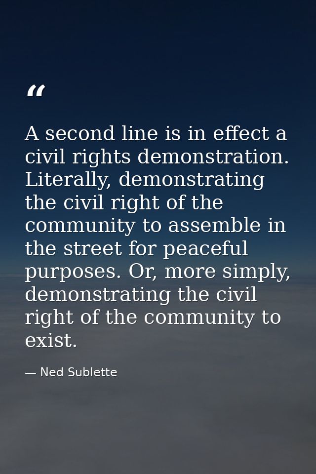A second line is in effect a civil rights demonstration. Literally, demonstrating the civil right of the community to as — Ned Sublette