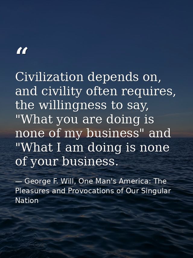 Civilization depends on, and civility often requires, the willingness to say, "What you are doing is none of my business — George F. Will, One Man's America: The Pleasures and Provocations of Our Singular Nation