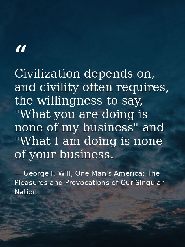 Civilization depends on, and civility often requires, the willingness to say, "What you are doing is none of my business — George F. Will, One Man's America: The Pleasures and Provocations of Our Singular Nation