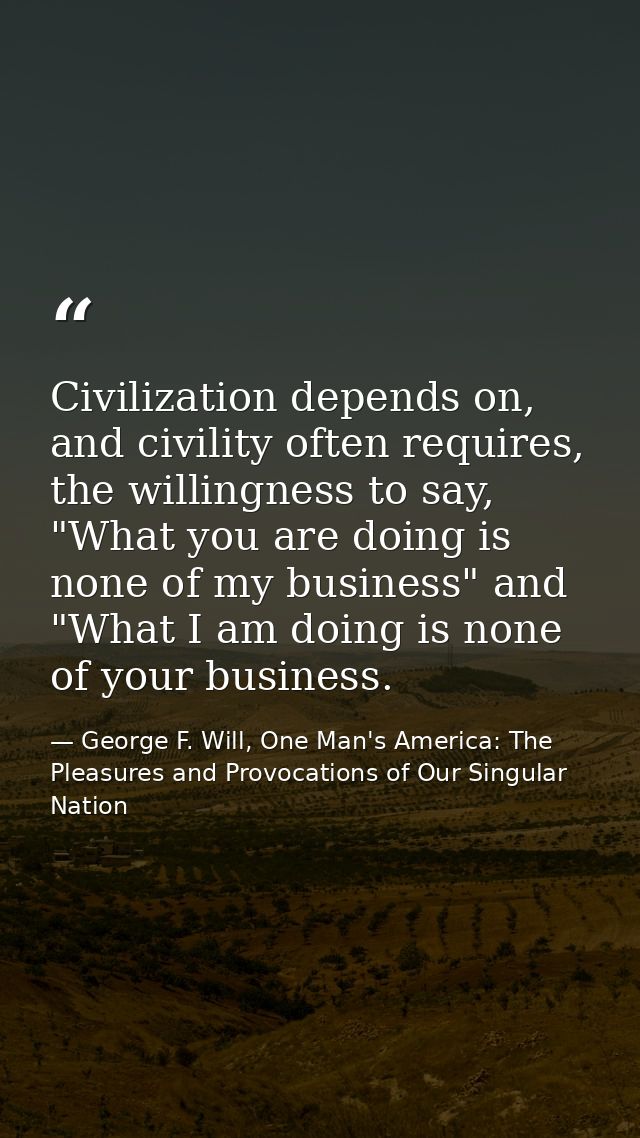Civilization depends on, and civility often requires, the willingness to say, "What you are doing is none of my business — George F. Will, One Man's America: The Pleasures and Provocations of Our Singular Nation