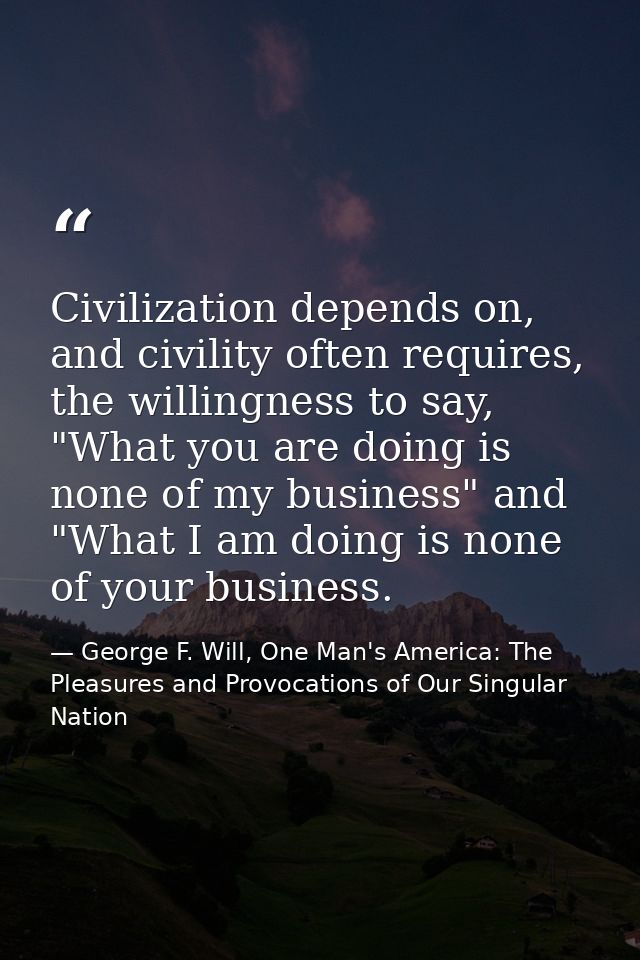 Civilization depends on, and civility often requires, the willingness to say, "What you are doing is none of my business — George F. Will, One Man's America: The Pleasures and Provocations of Our Singular Nation