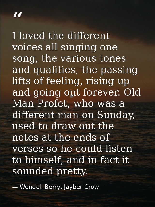 I loved the different voices all singing one song, the various tones and qualities, the passing lifts of feeling, rising — Wendell Berry, Jayber Crow