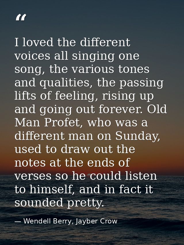 I loved the different voices all singing one song, the various tones and qualities, the passing lifts of feeling, rising — Wendell Berry, Jayber Crow