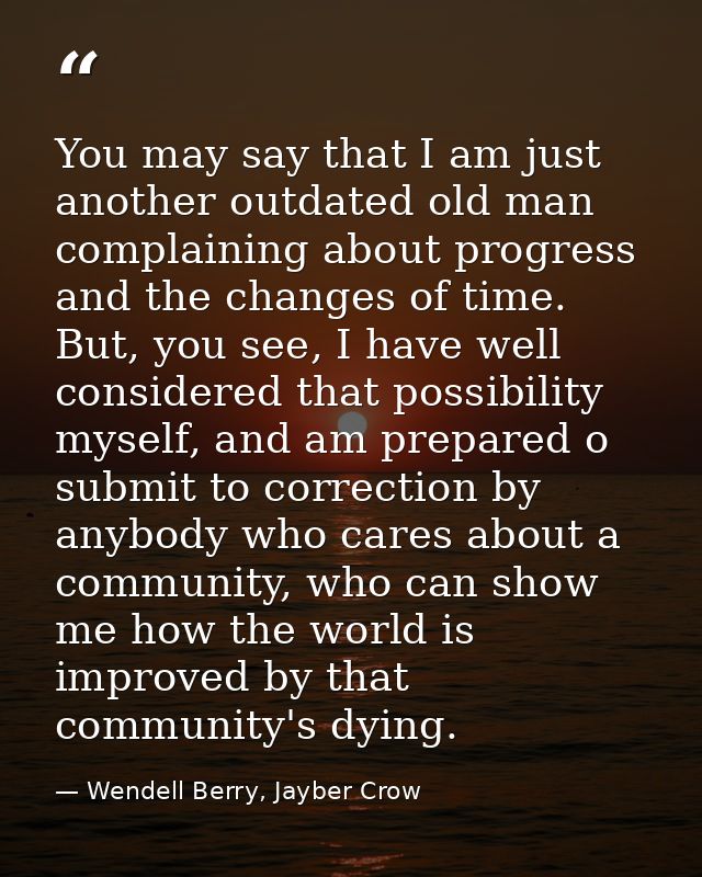 You may say that I am just another outdated old man complaining about progress and the changes of time. But, you see, I  — Wendell Berry, Jayber Crow