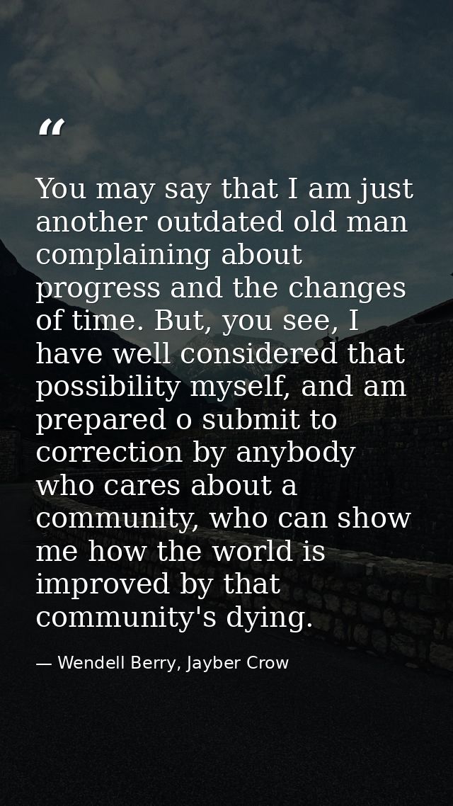 You may say that I am just another outdated old man complaining about progress and the changes of time. But, you see, I  — Wendell Berry, Jayber Crow