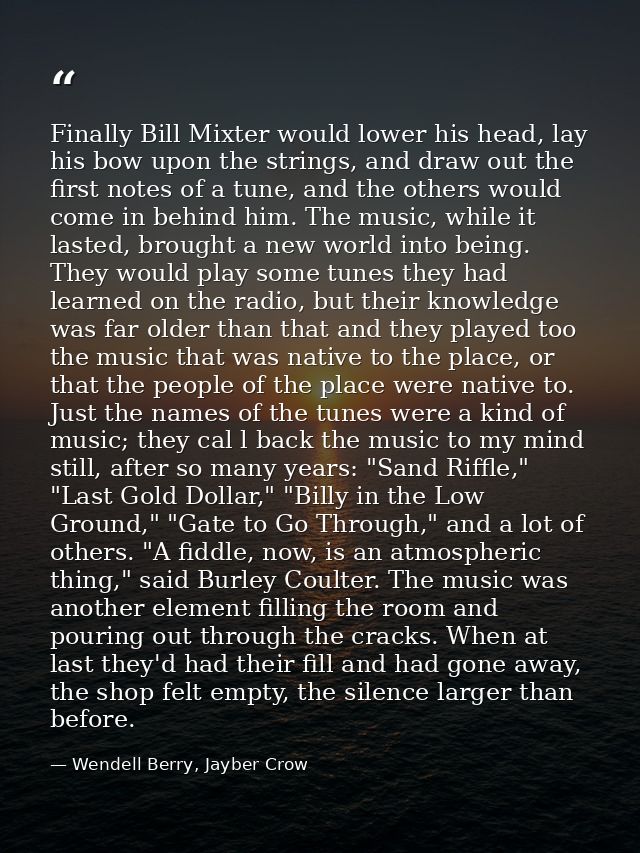 Finally Bill Mixter would lower his head, lay his bow upon the strings, and draw out the first notes of a tune, and the  — Wendell Berry, Jayber Crow