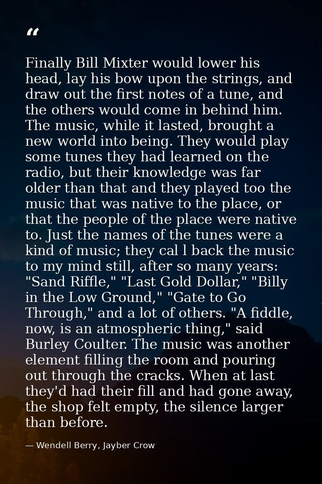 Finally Bill Mixter would lower his head, lay his bow upon the strings, and draw out the first notes of a tune, and the  — Wendell Berry, Jayber Crow