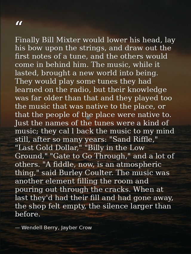 Finally Bill Mixter would lower his head, lay his bow upon the strings, and draw out the first notes of a tune, and the  — Wendell Berry, Jayber Crow