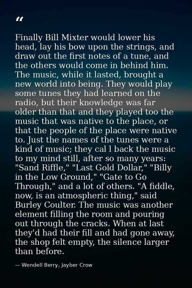 Finally Bill Mixter would lower his head, lay his bow upon the strings, and draw out the first notes of a tune, and the  — Wendell Berry, Jayber Crow
