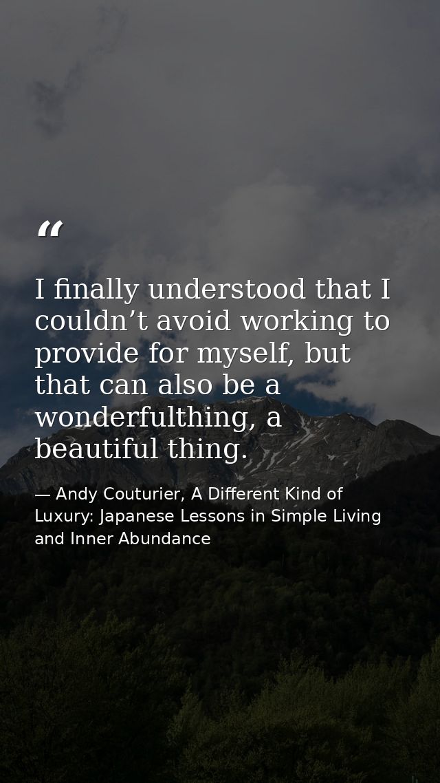 I finally understood that I couldn’t avoid working to provide for myself, but that can also be a wonderfulthing, a beaut — Andy Couturier, A Different Kind of Luxury: Japanese Lessons in Simple Living and Inner Abundance