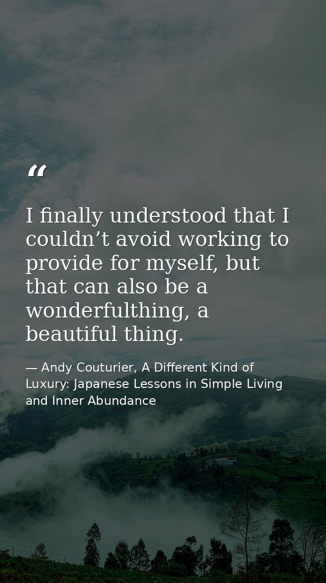 I finally understood that I couldn’t avoid working to provide for myself, but that can also be a wonderfulthing, a beaut — Andy Couturier, A Different Kind of Luxury: Japanese Lessons in Simple Living and Inner Abundance