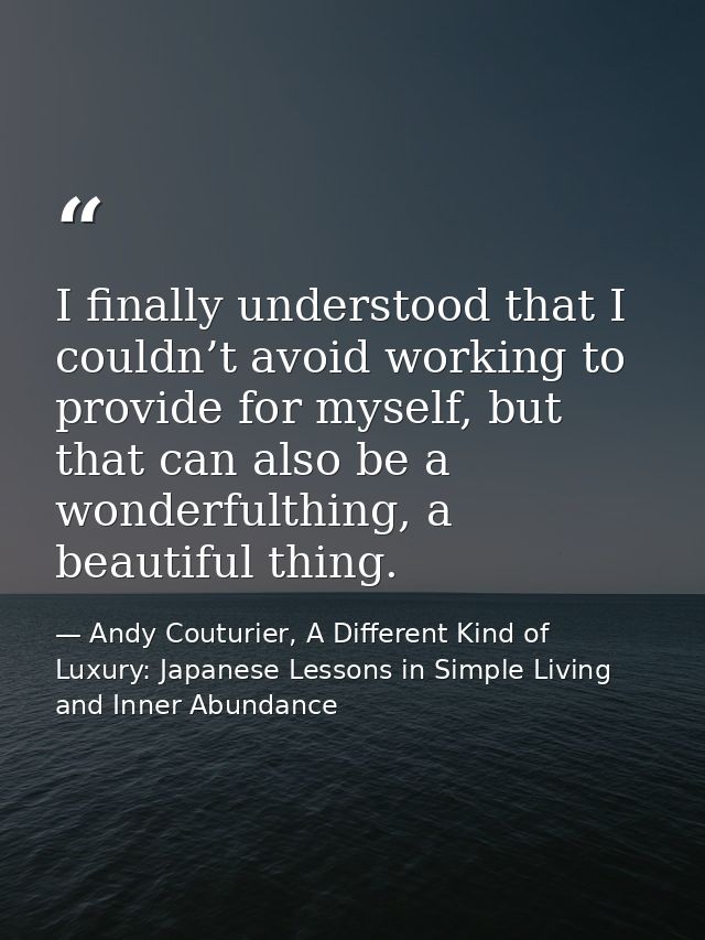 I finally understood that I couldn’t avoid working to provide for myself, but that can also be a wonderfulthing, a beaut — Andy Couturier, A Different Kind of Luxury: Japanese Lessons in Simple Living and Inner Abundance