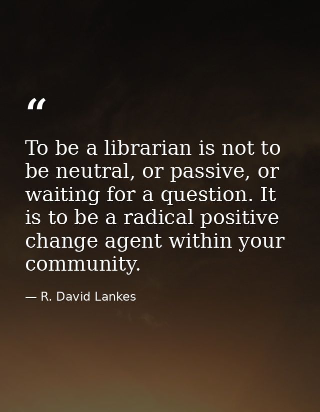 To be a librarian is not to be neutral, or passive, or waiting for a question. It is to be a radical positive change age — R. David Lankes