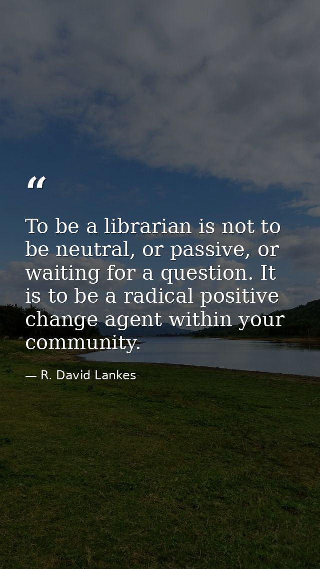 To be a librarian is not to be neutral, or passive, or waiting for a question. It is to be a radical positive change age — R. David Lankes