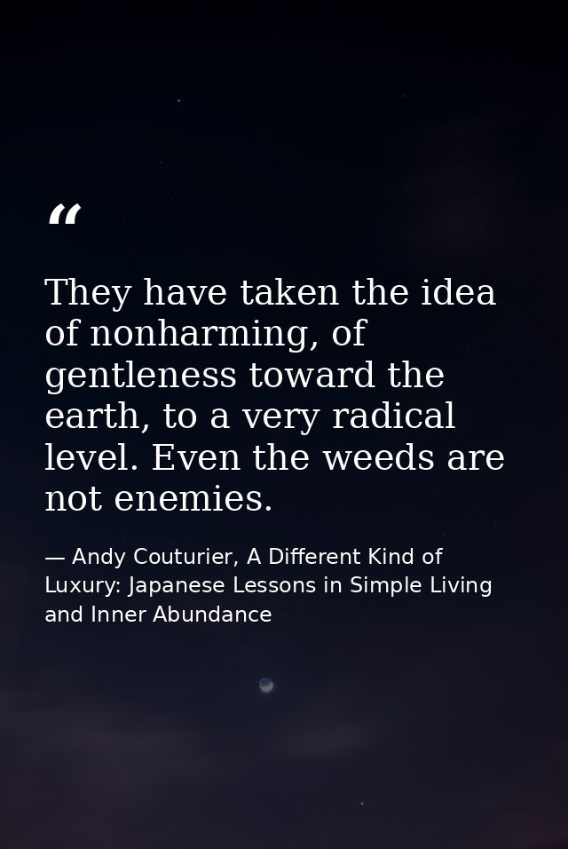 They have taken the idea of nonharming, of gentleness toward the earth, to a very radical level. Even the weeds are not  — Andy Couturier, A Different Kind of Luxury: Japanese Lessons in Simple Living and Inner Abundance