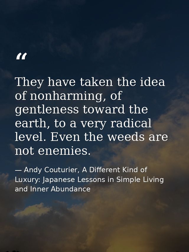 They have taken the idea of nonharming, of gentleness toward the earth, to a very radical level. Even the weeds are not  — Andy Couturier, A Different Kind of Luxury: Japanese Lessons in Simple Living and Inner Abundance