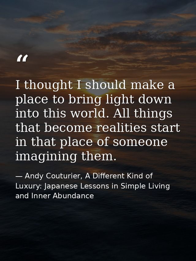 I thought I should make a place to bring light down into this world. All things that become realities start in that plac — Andy Couturier, A Different Kind of Luxury: Japanese Lessons in Simple Living and Inner Abundance