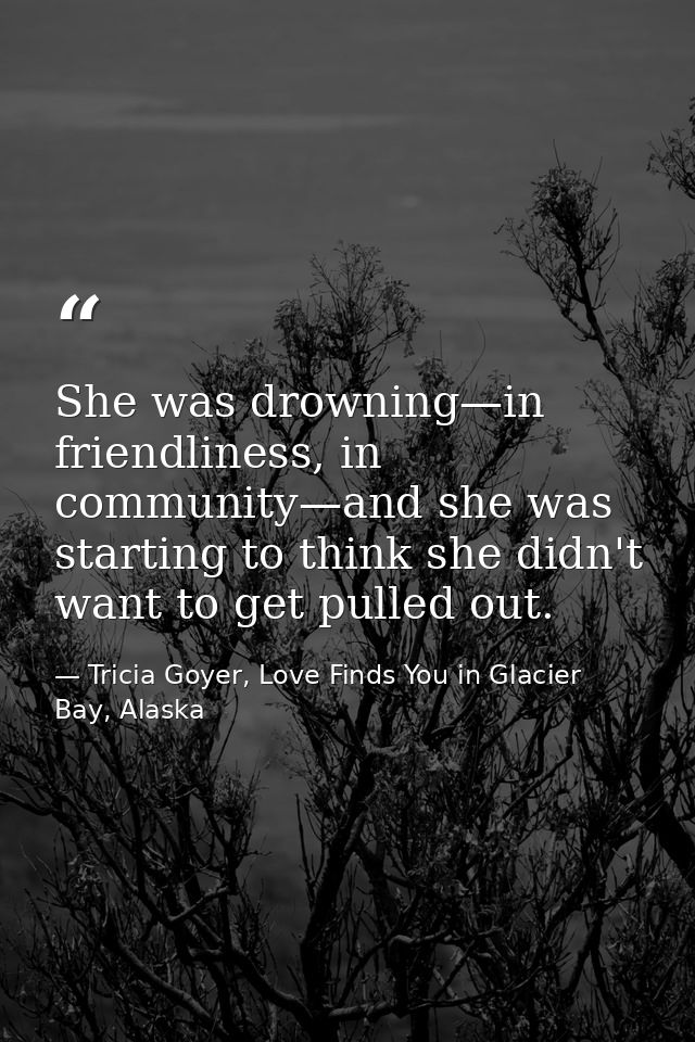She was drowning—in friendliness, in community—and she was starting to think she didn't want to get pulled out. — Tricia Goyer, Love Finds You in Glacier Bay, Alaska