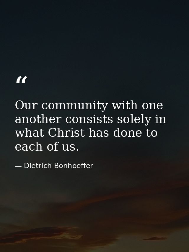 Our community with one another consists solely in what Christ has done to each of us. — Dietrich Bonhoeffer