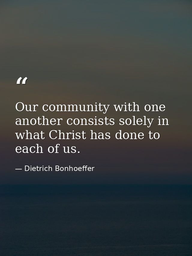 Our community with one another consists solely in what Christ has done to each of us. — Dietrich Bonhoeffer