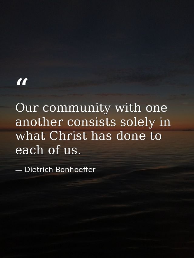 Our community with one another consists solely in what Christ has done to each of us. — Dietrich Bonhoeffer