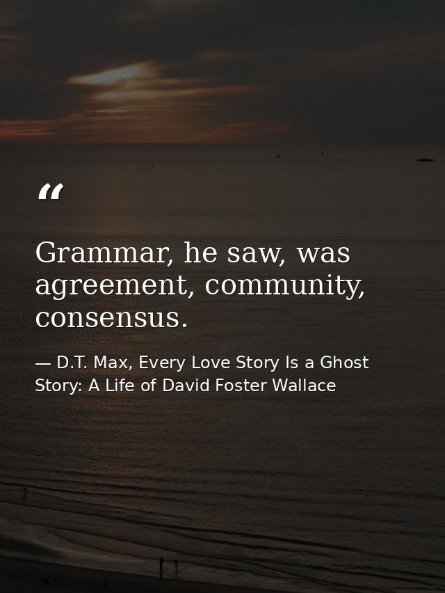 Grammar, he saw, was agreement, community, consensus. — D.T. Max, Every Love Story Is a Ghost Story: A Life of David Foster Wallace