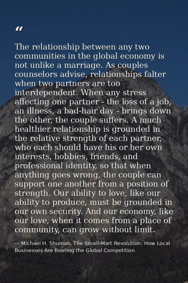 The relationship between any two communities in the global economy is not unlike a marriage. As couples counselors advis — Michael H. Shuman, The Small-Mart Revolution: How Local Businesses Are Beating the Global Competition