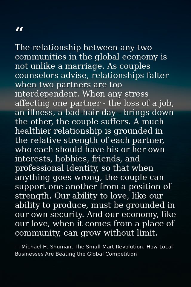 The relationship between any two communities in the global economy is not unlike a marriage. As couples counselors advis — Michael H. Shuman, The Small-Mart Revolution: How Local Businesses Are Beating the Global Competition