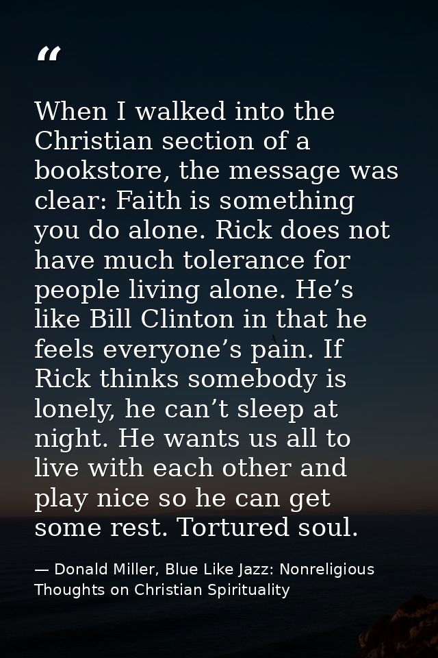 When I walked into the Christian section of a bookstore, the message was clear: Faith is something you do alone. Rick do — Donald Miller, Blue Like Jazz: Nonreligious Thoughts on Christian Spirituality