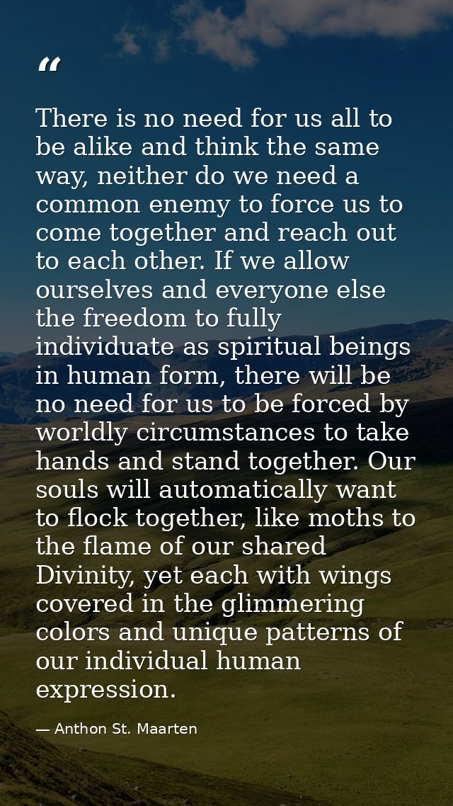 There is no need for us all to be alike and think the same way, neither do we need a common enemy to force us to come to — Anthon St. Maarten