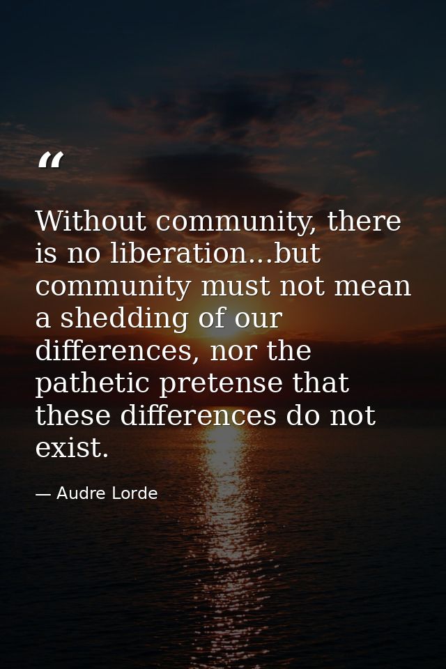 Without community, there is no liberation...but community must not mean a shedding of our differences, nor the pathetic  — Audre Lorde