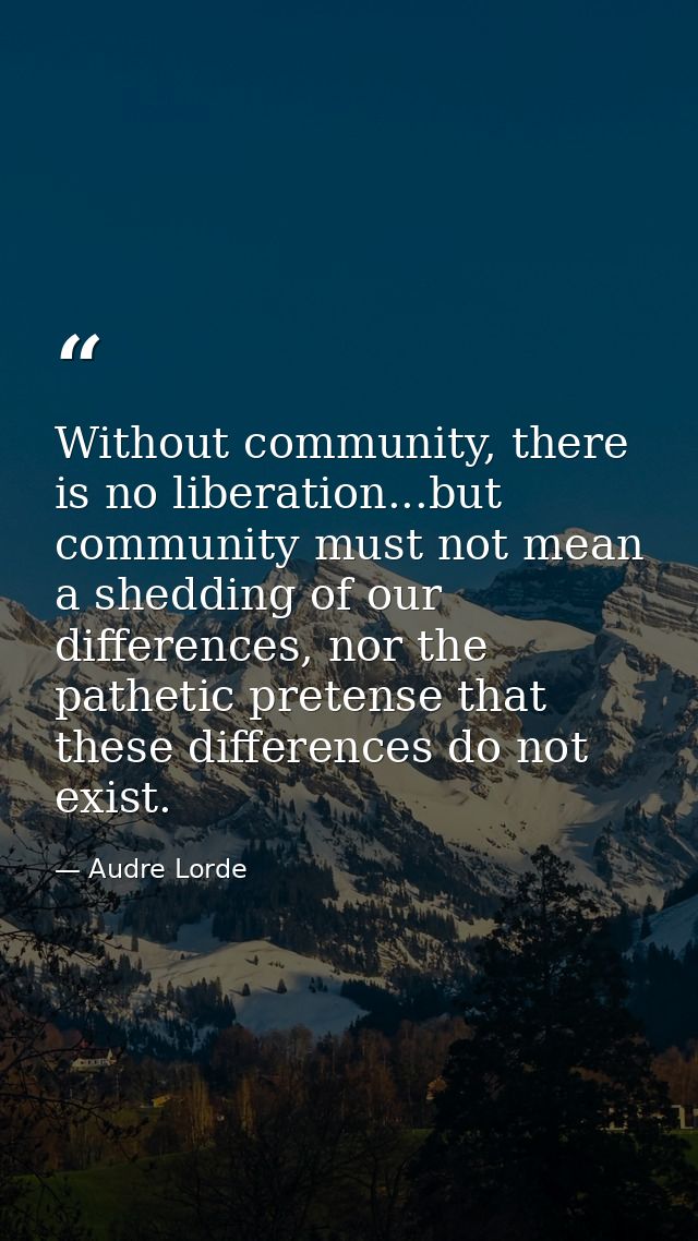 Without community, there is no liberation...but community must not mean a shedding of our differences, nor the pathetic  — Audre Lorde