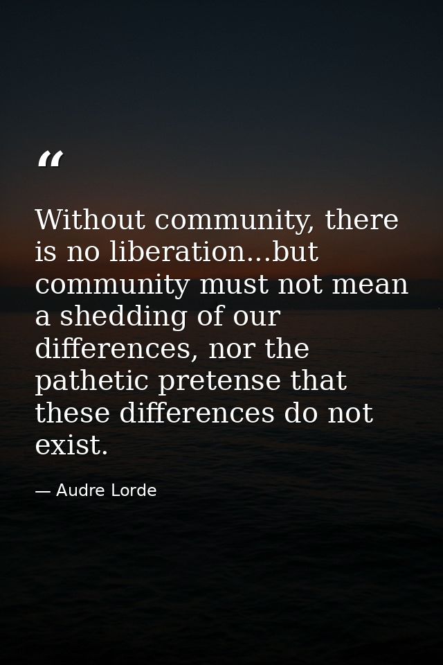 Without community, there is no liberation...but community must not mean a shedding of our differences, nor the pathetic  — Audre Lorde