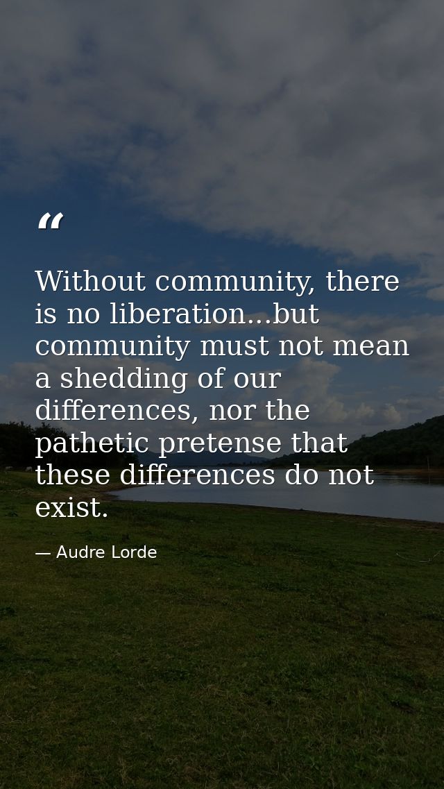 Without community, there is no liberation...but community must not mean a shedding of our differences, nor the pathetic  — Audre Lorde