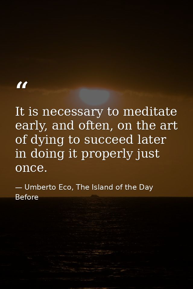 It is necessary to meditate early, and often, on the art of dying to succeed later in doing it properly just once. — Umberto Eco, The Island of the Day Before