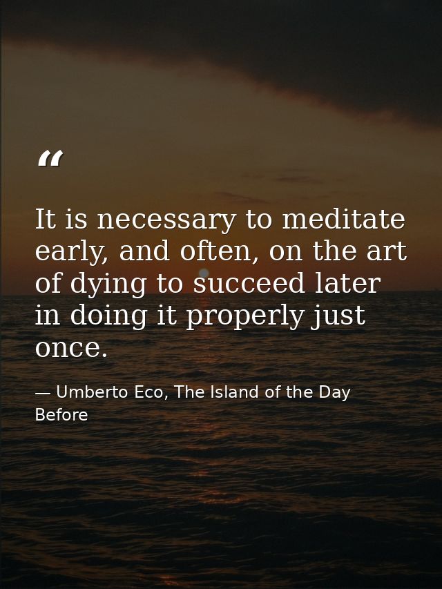 It is necessary to meditate early, and often, on the art of dying to succeed later in doing it properly just once. — Umberto Eco, The Island of the Day Before