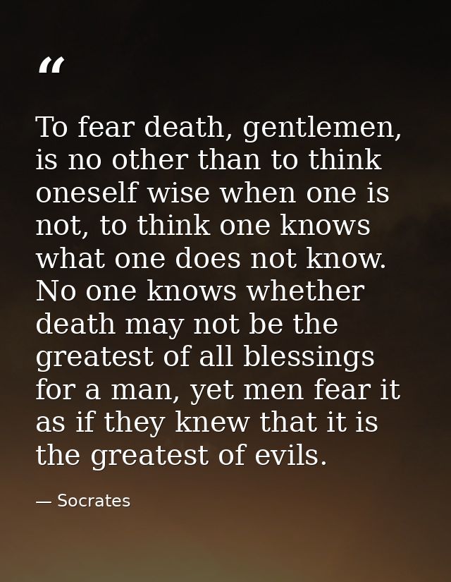 To fear death, gentlemen, is no other than to think oneself wise when one is not, to think one knows what one does not k — Socrates