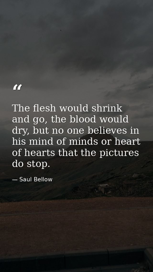 The flesh would shrink and go, the blood would dry, but no one believes in his mind of minds or heart of hearts that the — Saul Bellow