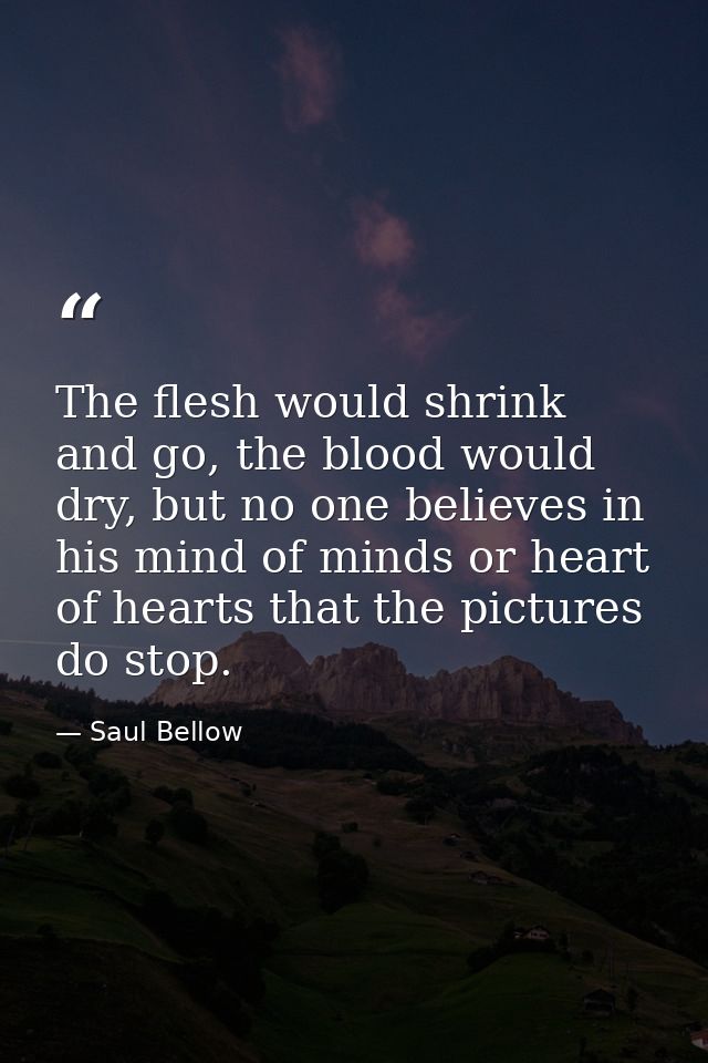 The flesh would shrink and go, the blood would dry, but no one believes in his mind of minds or heart of hearts that the — Saul Bellow