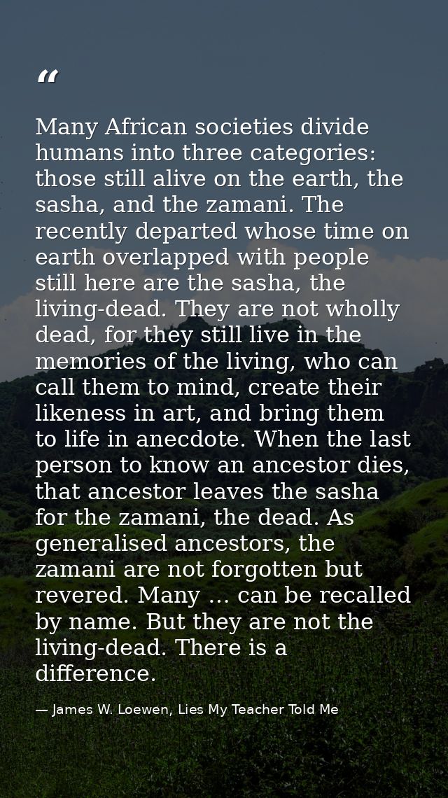 Many African societies divide humans into three categories: those still alive on the earth, the sasha, and the zamani. T — James W. Loewen, Lies My Teacher Told Me
