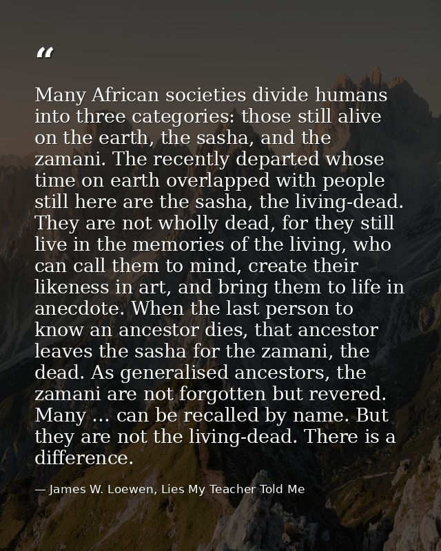 Many African societies divide humans into three categories: those still alive on the earth, the sasha, and the zamani. T — James W. Loewen, Lies My Teacher Told Me