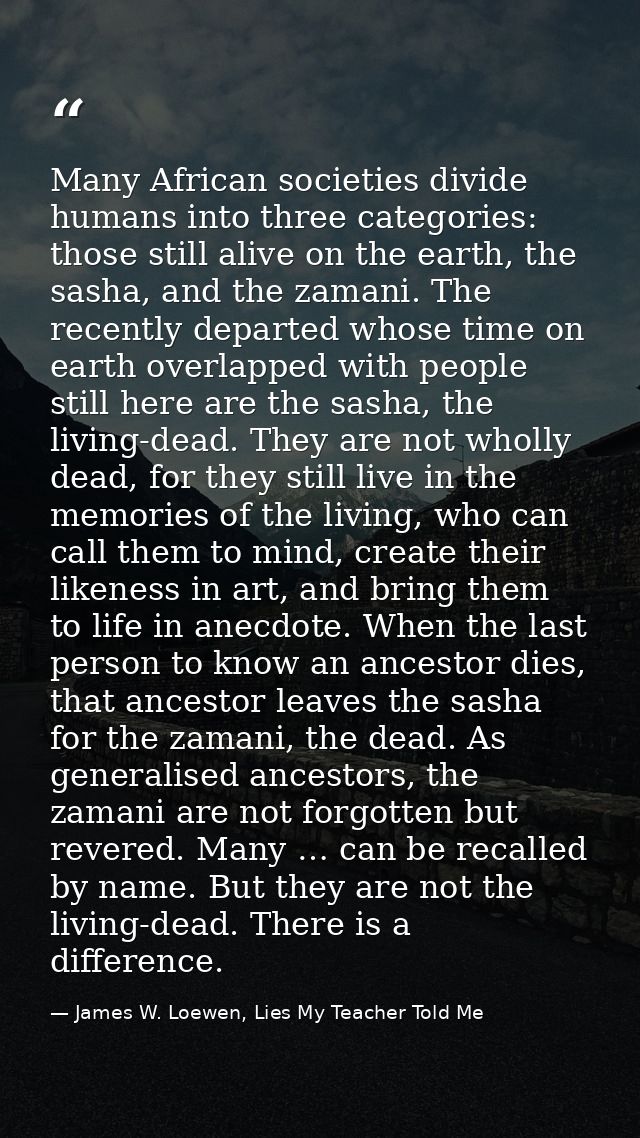 Many African societies divide humans into three categories: those still alive on the earth, the sasha, and the zamani. T — James W. Loewen, Lies My Teacher Told Me