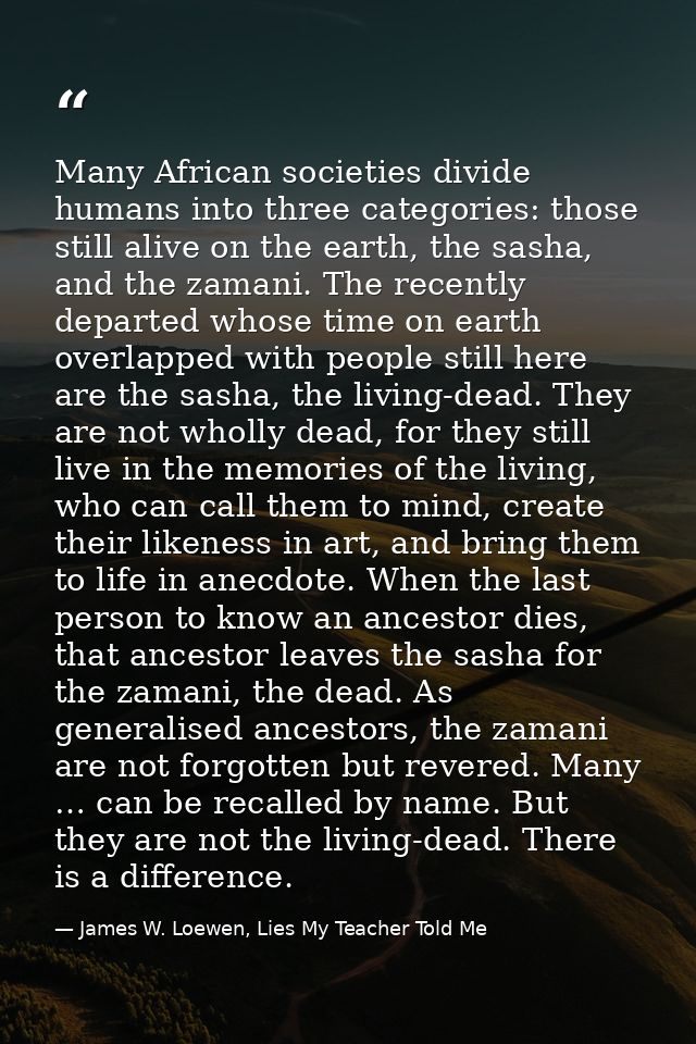Many African societies divide humans into three categories: those still alive on the earth, the sasha, and the zamani. T — James W. Loewen, Lies My Teacher Told Me