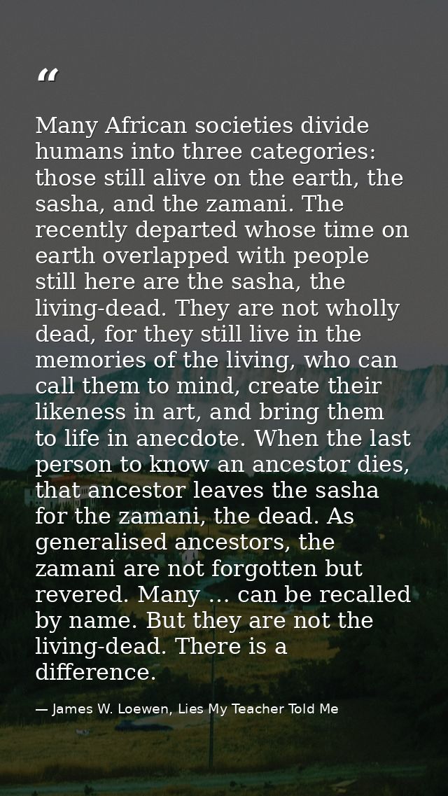 Many African societies divide humans into three categories: those still alive on the earth, the sasha, and the zamani. T — James W. Loewen, Lies My Teacher Told Me