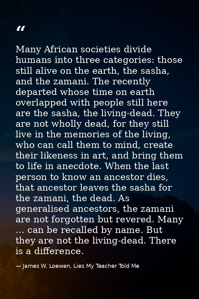 Many African societies divide humans into three categories: those still alive on the earth, the sasha, and the zamani. T — James W. Loewen, Lies My Teacher Told Me